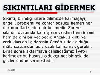 2.2.2019
94
Sıkıntı, bilindiği üzere dilimizde karmaşayı,
engeli, problemi ve konfor bozucu hemen her
durumu ifade eden bir kelimedir. Zor ve
sıkıntılı durumda kalmışlara yardım hem insani
hem de dini bir vecibedir. Ancak, sıkıntı ve
zorlukları asıl giderenin Cenâb-ı Hak olduğu
mülahazasından asla uzak kalmamak gerekir.
Biraz sonra aktarmaya çalışacağımız âyet-i
kerîmeler bu hususu oldukça net bir şekilde
gözler önüne sermektedir.
 