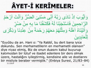 2.2.2019
95
“Eyyûbu da an. Hani o: “Ya Rabbî, bu dert bana iyice
dokundu. Sen merhametlilerin en merhametli olanısın”
diye niyaz etmiş, Biz de onun duasını kabul buyurup
katımızdan bir lütuf ve ibadet edenlere bir ders olmak
üzere, hastalığını iyileştirmiş, kendisine aile ve dostlarını
bir misliyle beraber vermiştik.” (Enbiya Suresi, 21/83–84)
َّ‫س‬َ‫م‬ ‫ى‬ٖ‫ن‬َ‫ا‬ ُ‫ه‬َّ‫ب‬َ‫ر‬ ‫ى‬ٰ‫د‬‫َا‬‫ن‬ ْ‫ذ‬ِ‫ا‬ َ‫وب‬ُّ‫ي‬َ‫ا‬ َ‫و‬َ‫ت‬ْ‫ن‬َ‫ا‬ َ‫و‬ ُّ‫ر‬ُّ‫ض‬‫ال‬ َ‫ى‬ِ‫ن‬ُ‫م‬َ‫ح‬ ْ‫ر‬َ‫ا‬
َ‫ين‬ ٖ‫م‬ ِ‫اح‬َّ‫الر‬َ‫ك‬َ‫ف‬ ُ‫ه‬َ‫ل‬ ‫َا‬‫ن‬ْ‫ب‬َ‫ج‬َ‫ت‬ْ‫س‬‫ا‬َ‫ف‬ٍ‫ر‬ُ‫ض‬ ْ‫ن‬ِ‫م‬ ٖ‫ه‬ِ‫ب‬ ‫ا‬َ‫م‬ ‫َا‬‫ن‬ْ‫ف‬َ‫ش‬
‫ى‬ ٰ‫ر‬ْ‫ك‬ِ‫ذ‬ َ‫و‬ ‫َا‬‫ن‬ِ‫د‬ْ‫ن‬ِ‫ع‬ ْ‫ن‬ِ‫م‬ ً‫ة‬َ‫م‬ْ‫ح‬َ‫ر‬ ْ‫م‬ُ‫ه‬َ‫ع‬َ‫م‬ ْ‫م‬ُ‫ه‬َ‫ل‬ْ‫ث‬ِ‫م‬ َ‫و‬ ُ‫ه‬َ‫ل‬َِْ‫ا‬ ُ‫ه‬‫َا‬‫ن‬ْ‫ي‬َ‫ت‬ٰ‫ا‬ َ‫و‬
َ‫ين‬ ٖ‫د‬ِ‫ب‬‫ا‬َ‫ع‬ْ‫ل‬ِ‫ل‬
 