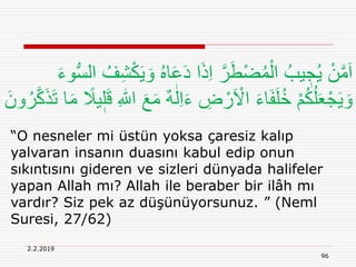 2.2.2019
96
“O nesneler mi üstün yoksa çaresiz kalıp
yalvaran insanın duasını kabul edip onun
sıkıntısını gideren ve sizleri dünyada halifeler
yapan Allah mı? Allah ile beraber bir ilâh mı
vardır? Siz pek az düşünüyorsunuz. ” (Neml
Suresi, 27/62)
ُ‫ه‬‫ا‬َ‫ع‬َ‫د‬ ‫ا‬َ‫ذ‬ِ‫ا‬ َّ‫ر‬َ‫ط‬ْ‫ض‬ُ‫م‬ْ‫ال‬ ُ‫يب‬ ٖ‫ج‬ُ‫ي‬ ْ‫ن‬َّ‫م‬َ‫ا‬َ‫ء‬‫و‬ُّ‫س‬‫ال‬ ُ‫ف‬ِ‫ش‬ْ‫ك‬َ‫ي‬ َ‫و‬
ٰ‫ل‬ِ‫ا‬َ‫ء‬ ِ‫ض‬ ْ‫ر‬َ ْ‫اَل‬ َ‫ء‬‫ا‬َ‫ف‬َ‫ل‬ُ‫خ‬ ْ‫م‬ُ‫ك‬ُ‫ل‬َ‫ع‬ْ‫ج‬َ‫ي‬ َ‫و‬َ‫ت‬ ‫ا‬َ‫م‬ ً‫يَل‬ٖ‫ل‬َ‫ق‬ ِ ‫ه‬‫اّٰلل‬ َ‫ع‬َ‫م‬ ٌ‫ه‬َ‫ون‬ُ‫ر‬َّ‫ك‬َ‫ذ‬
 