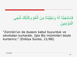2.2.2019
97
“Zünnûn’un da duasını kabul buyurduk ve
sıkıntıdan kurtardık. İşte Biz müminleri böyle
kurtarırız.” (Enbiya Suresi, 21/88)
ِ‫م‬ ُ‫ه‬‫َا‬‫ن‬ْ‫ي‬َّ‫ج‬َ‫ن‬ َ‫و‬ ُ‫ه‬َ‫ل‬ ‫َا‬‫ن‬ْ‫ب‬َ‫ج‬َ‫ت‬ْ‫س‬‫ا‬َ‫ف‬ِ‫ج‬ْ‫ن‬ُ‫ن‬ َ‫ك‬ِ‫ل‬ٰ‫ذ‬َ‫ك‬ َ‫و‬ ِ‫َم‬‫غ‬ْ‫ال‬ َ‫ن‬‫ى‬
َ‫ين‬ٖ‫ن‬ِ‫م‬ْ‫ؤ‬ُ‫م‬ْ‫ال‬
 