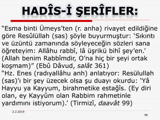 2.2.2019
98
“Esma binti Ümeys’ten (r. anha) rivayet edildiğine
göre Resûlüllah (sas) şöyle buyurmuştur: ‘Sıkıntı
ve üzüntü zamanında söyleyeceğin sözleri sana
öğreteyim: Allâhu rabbî, lâ üşrikü bihî şey’en.’
(Allah benim Rabbîmdir, O’na hiç bir şeyi ortak
koşmam)” (Ebû Dâvud, salât 361)
“Hz. Enes (radıyallâhu anh) anlatıyor: Resülullah
(sas)’ı bir şey üzecek olsa şu duayı okurdu: ‘Yâ
Hayyu ya Kayyum, birahmetike estağîs. (Ey diri
olan, ey Kayyûm olan Rabbim rahmetinle
yardımını istiyorum).’ (Tirmizî, daavât 99)
 