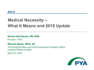 Denise Hall-Gaulin, RN, BSN
Principal – PYA
Michael Spake, MHA, JD
VP of External Affairs and Chief Compliance & Integrity Officer
Lakeland Regional Health
March 21, 2018
AHLA
Medical Necessity –
What It Means and 2018 Update
 