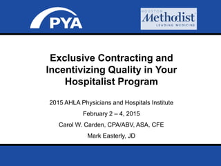 Page 0
Prepared for 2015 AHLA Physicians and Hospitals Institute
February 2 – 4, 2015
2015 AHLA Physicians and Hospitals Institute
February 2 – 4, 2015
Carol W. Carden, CPA/ABV, ASA, CFE
Mark Easterly, JD
Exclusive Contracting and
Incentivizing Quality in Your
Hospitalist Program
 