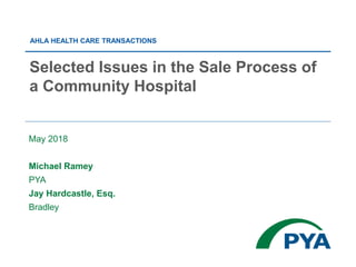 May 2018
Michael Ramey
PYA
Jay Hardcastle, Esq.
Bradley
Selected Issues in the Sale Process of
a Community Hospital
AHLA HEALTH CARE TRANSACTIONS
 