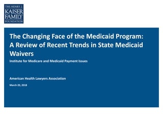 The Changing Face of the Medicaid Program:
A Review of Recent Trends in State Medicaid
Waivers
Institute for Medicare and Medicaid Payment Issues
American Health Lawyers Association
March 20, 2018
 