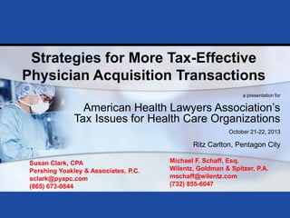 Strategies for More Tax-Effective
Physician Acquisition Transactions
a presentation for

American Health Lawyers Association‟s
Tax Issues for Health Care Organizations
October 21-22, 2013

Ritz Carlton, Pentagon City
Susan Clark, CPA
Pershing Yoakley & Associates, P.C.
sclark@pyapc.com
(865) 673-0844
Prepared for American Health Lawyers Association
Tax Issues for Health Care Organizations
October 21-22, 2013

Michael F. Schaff, Esq.
Wilentz, Goldman & Spitzer, P.A.
mschaff@wilentz.com
(732) 855-6047

Page 0

 