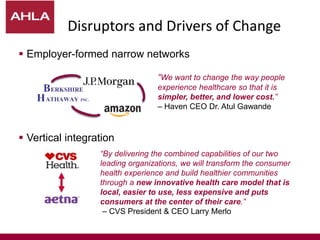Disruptors and Drivers of Change
 Employer-formed narrow networks
 Vertical integration
“By delivering the combined capabilities of our two
leading organizations, we will transform the consumer
health experience and build healthier communities
through a new innovative health care model that is
local, easier to use, less expensive and puts
consumers at the center of their care.”
– CVS President & CEO Larry Merlo
“We want to change the way people
experience healthcare so that it is
simpler, better, and lower cost.”
– Haven CEO Dr. Atul Gawande
 