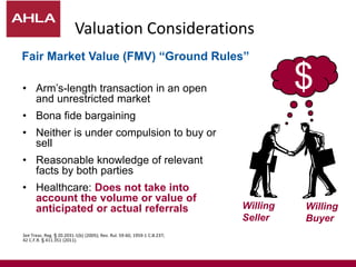 Valuation Considerations
• Arm’s-length transaction in an open
and unrestricted market
• Bona fide bargaining
• Neither is under compulsion to buy or
sell
• Reasonable knowledge of relevant
facts by both parties
• Healthcare: Does not take into
account the volume or value of
anticipated or actual referrals
See Treas. Reg. § 20.2031-1(b) (2005); Rev. Rul. 59-60, 1959-1 C.B.237;
42 C.F.R. § 411.351 (2011).
$
Willing
Seller
Willing
Buyer
$
Fair Market Value (FMV) “Ground Rules”
 