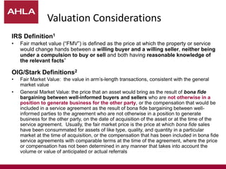 IRS Definition1
• Fair market value (“FMV”) is defined as the price at which the property or service
would change hands between a willing buyer and a willing seller, neither being
under a compulsion to buy or sell and both having reasonable knowledge of
the relevant facts”
OIG/Stark Definitions2
• Fair Market Value: the value in arm’s-length transactions, consistent with the general
market value
• General Market Value: the price that an asset would bring as the result of bona fide
bargaining between well-informed buyers and sellers who are not otherwise in a
position to generate business for the other party, or the compensation that would be
included in a service agreement as the result of bona fide bargaining between well-
informed parties to the agreement who are not otherwise in a position to generate
business for the other party, on the date of acquisition of the asset or at the time of the
service agreement. Usually, the fair market price is the price at which bona fide sales
have been consummated for assets of like type, quality, and quantity in a particular
market at the time of acquisition, or the compensation that has been included in bona fide
service agreements with comparable terms at the time of the agreement, where the price
or compensation has not been determined in any manner that takes into account the
volume or value of anticipated or actual referrals
Valuation Considerations
 