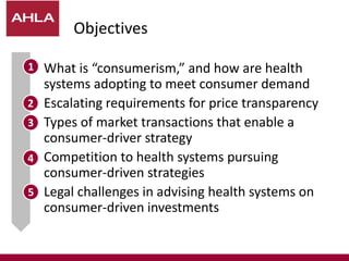 Objectives
 What is “consumerism,” and how are health
systems adopting to meet consumer demand
 Escalating requirements for price transparency
 Types of market transactions that enable a
consumer-driver strategy
 Competition to health systems pursuing
consumer-driven strategies
 Legal challenges in advising health systems on
consumer-driven investments
1
2
3
4
5
 