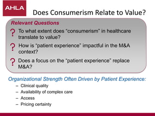 Does Consumerism Relate to Value?
Organizational Strength Often Driven by Patient Experience:
– Clinical quality
– Availability of complex care
– Access
– Pricing certainty
To what extent does “consumerism” in healthcare
translate to value?
Does a focus on the “patient experience” replace
M&A?
How is “patient experience” impactful in the M&A
context?
Relevant Questions
 
