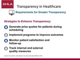 Transparency in Healthcare
Generate price quotes for patients during
scheduling
Monitor patient satisfaction and
follow-up
Implement programs to improve outcomes
Track internal and external
quality measures
Strategies to Enhance Transparency:
Source: Consumerism: How Steady Is Your Consumer-Based Platform (PYA)
Requirements for Greater Transparency
 