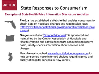 State Responses to Consumerism
Florida has established a Website that enables consumers to
obtain data on hospitals' charges and readmission rates
(http://www.floridahealthfinder.gov/CompareCare/SelectChoic
e.aspx).
Oregon’s website "Oregon Pricepoint," is sponsored and
maintained by the Oregon Association of Hospitals and
Health Systems and allows healthcare consumers to receive
basic, facility-specific information about services and
charges.
New Jersey launched www.njhospitalpricecompare.com to
help consumers make informed choices regarding price and
quality of hospital services in New Jersey.
Examples of State Health Price Information Disclosure Websites
 