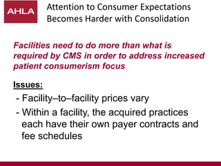 Attention to Consumer Expectations
Becomes Harder with Consolidation
Facilities need to do more than what is
required by CMS in order to address increased
patient consumerism focus
Issues:
- Facility–to–facility prices vary
- Within a facility, the acquired practices
each have their own payer contracts and
fee schedules
 