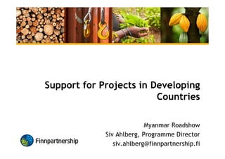 Support for Projects in Developing
Countries
Myanmar Roadshow
Siv Ahlberg, Programme Director
siv.ahlberg@finnpartnership.fi
 