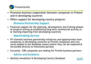 • Promotes business cooperation between companies in Finland
and in developing countries
• Offers support for developing country projects:
– Business Partnership Support
• Financial support for the planning, development and training phases
of projects aiming at establishing long term commercial activity in,
or starting importing from developing countries
– Matchmaking Service
• FP channels business partnership initiatives and opportunities from
companies in developing countries to Finnish companies and vice
versa (added to the database (www) where they can be explored &
forwarded directly to interested parties)
• Currently ~290 companies are looking for Finnish business partners
– Advice and Guidance
• Monthly newsletter & Developing Country Database
 
