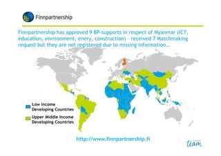 • Promotes business cooperation between companies in Finland
and in developing countries
• Offers support for developing country projects:
– Business Partnership Support
• Financial support for the planning, development and training phases
of projects aiming at establishing long term commercial activity in,
or starting importing from developing countries
– Matchmaking Service
• FP channels business partnership initiatives and opportunities from
companies in developing countries to Finnish companies and vice
versa (added to the database (www) where they can be explored &
forwarded directly to interested parties)
• Currently ~290 companies are looking for Finnish business partners
– Advice and Guidance
• Monthly newsletter & Developing Country Database
 