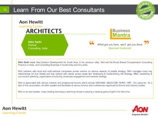 Learn From Our Best Consultants13
What got you here, won’t get you there
Marshall Goldsmith
Nitin Sethi leads New Solution Development for South Asia. In his previous roles, Nitin led the Broad Based Compensation Consulting
Practice in India, and Consulting Business in South India and Sri Lanka.
Nitin partners with local and multi-national companies across sectors on various aspects of people strategy. Nitin manages many key
relationships for Aon Hewitt and has worked with clients across areas like developing & implementing HR strategy, M&A, leadership &
succession planning, organizationstructuring, employee engagement and rewards strategy.
Nitin is associated with various industry and professional forums which include AMCHAM, NASSCOM, NHRD, HRP - Sri Lanka etc. As a
part of this association, he often speaks and facilitates at various forums and conferences organized by forums and industry bodies.
Nitin is an avid traveler, loves reading and enjoys watching cricket or playing a relaxing gameof golf in his free time.
Nitin Sethi
Partner
Consulting, India
 