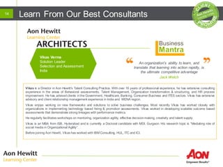 Learn From Our Best Consultants14
An organization's ability to learn, and
translate that learning into action rapidly, is
the ultimate competitive advantage
Jack Welch
Vikas is a Director in Aon Hewitt's Talent Consulting Practice. With over 16 years of professional experience, he has extensive consulting
experience in the areas of Behavioral assessments, Talent Management, Organization transformation & structuring, and HR process
improvement. He has advisedclients inthe Government, Healthcare, Banking, Consumer Business and ITES sectors. Vikas has extensive
advisory and client relationship management experience in India and MENA region.
Vikas enjoys working on new frameworks and solutions to solve business challenges. Most recently Vikas has worked closely with
organizations in implementing technology based hiring & promotion assessments. Vikas worked in developing scalable outcome based
assessments that demonstrate strong linkages with performance metrics.
He regularly facilitates workshops on mentoring, organization agility, effective decisionmaking, creativity and talent supply.
Vikas is an MBA from ISB, Hyderabad and is currently a Doctoral candidate with MDI, Gurgaon. His research topic is “Mediating role of
social media in Organizational Agility”.
Before joining Aon Hewitt, Vikas has worked with IBM Consulting, HUL, ITC and ICI.
Vikas Verma
Solution Leader
Selection and Assessment
India
 