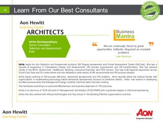 Learn From Our Best Consultants16
We are continually faced by great
opportunities brilliantly disguised as insoluble
problems
Lee Iacocca
Ishita leads the Aon Selection and Assessment products 360 Degree assessment and Virtual Assessment Center (DeCode). She has a
decade of experience in Competency Design and Assessments, HR process improvement and HR transformation. She has advised
clients in the BFSI, Government, Healthcare, Banking, Consumer Business and ITES sectors. She has multi-regional experience across
South East Asia and Sri Lanka where she has delivered a wide variety of HR assessments and HR process designs.
Ishita enjoys working on HR process efficiency, behavioral assessments and HR analytics . More recently Ishita has worked closely with
organizations in implementing technology based behavioral assessments focused on predictive validity . Ishita has worked in developing
bundled assessments that leverage technology todeliver informed talent decision making.
She facilitates workshops on personal effectiveness and business alignment of HR practices.
Ishita is an alumnus of XLRI (School of Management) Jamshedpur (PGD-PMIR) with a graduate degree in chemical engineering
Ishita has also worked with Infosys technologies and Hay Group in ‘the BuildingEffective organizations’ practice.
Ishita Bandyopadhyay
Senior Consultant
Selection and Assessment
India
 