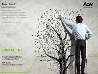 CONFIDENTIAL: To protect the
confidential and proprietary information
included in this material, it may not be
disclosed or provided to any third parties
without the approval of Aon Services India
Pvt. Ltd.
© Copyright 2015 Aon Hewitt
Aon AHLC Inquiry Mailbox
aonahlc@aonhewitt.com
Amit Kumar
amit.kumar29@aonhewitt.com
CONTACT US
 