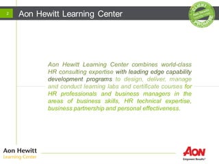 Aon Hewitt Learning Center
Aon Hewitt Learning Center combines world-class
HR consulting expertise with leading edge capability
development programs to design, deliver, manage
and conduct learning labs and certificate courses for
HR professionals and business managers in the
areas of business skills, HR technical expertise,
business partnership and personal effectiveness.
2
 