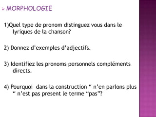 MORPHOLOGIE1)Quel type de pronomdistinguezvousdans le lyriques de la chanson?  2) Donnezd’exemplesd’adjectifs. 3) Identifiez les pronomspersonnelscompléments directs.4) Pourquoidans la construction “ n’enparlons plus “ n’est pas present le terme “pas”?