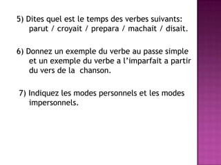 5) Ditesquelest le temps des verbessuivants: parut / croyait / prepara / machait / disait.6) Donnez un exemple du verbe au passe simple et un exemple du verbe a l’imparfait a partir du vers de la  chanson. 7) Indiquez les modes personnels et les modes impersonnels.