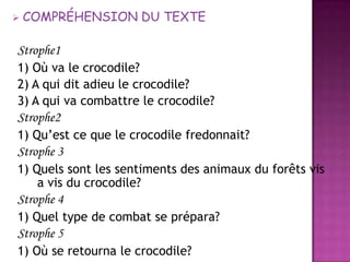 COMPRÉHENSION DU TEXTEStrophe11) Oùva le crocodile?2) A qui dit adieu le crocodile?3) A qui vacombattre le crocodile?Strophe21) Qu’estceque le crocodile fredonnait?Strophe 31) Quelssont les sentiments des animaux du forêtsvis a vis du crocodile?Strophe 41) Quel type de combat se prépara?Strophe 51) Où se retourna le crocodile?