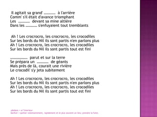      Il agitait sa grand' …………  à l'arrièreComm' s'il était d'avance triomphantLes  …………  devant sa mine altièreDans les ………… s'enfuyaient tout tremblants     Ah ! Les crocrocro, les crocrocro, les crocodilesSur les bords du Nil ils sont partis n'en parlons plusAh ! Les crocrocro, les crocrocro, les crocodilesSur les bords du Nil ils sont partis tout est fini………………  parut et sur la terreSe prépara un  …………  de géantsMais près de là, courait une rivièreLe crocodil' s'y jeta subitementAh ! Les crocrocro, les crocrocro, les crocodilesSur les bords du Nil ils sont partis n'en parlons plusAh ! Les crocrocro, les crocrocro, les crocodilesSur les bords du Nil ils sont partis tout est finidedans = a l’interieur6enfuir = quitter volontairement, rapidement et le plus souvent un lieu; prendre la fuite.