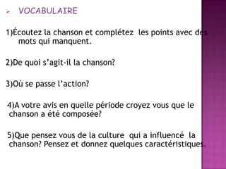 VOCABULAIRE1)Écoutez la chanson et complétez  les points avec des mots qui manquent.2)De quoi s’agit-il la chanson?3)Où se passel’action?  4)A votre avis en quellepériodecroyezvousque le chanson a étécomposée?  5)Quepensezvous de la culture  qui a influencé  la  chanson? Pensez et donnezquelquescaractéristiques.