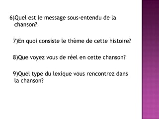 6)Quelest le message sous-entendu de la chanson?  7)En quoi consiste le thème de cette histoire?  8)Quevoyezvous de réel en cette chanson?  9)Quel type du lexiquevousrencontrezdans la chanson? 