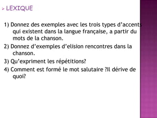 LEXIQUE1) Donnez des exemples avec les trois types d’accents qui existent dans la langue française, a partir du mots de la chanson.2) Donnezd’exemplesd’elisionrencontresdans la chanson.3) Qu’expriment les répétitions?4) Comment estformé le mot salutaire ?Il dérive de quoi?