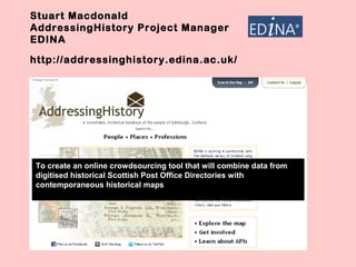 Stuart Macdonald
AddressingHistory Project Manager
EDINA
http://addressinghistory.edina.ac.uk/
To create an online crowdsourcing tool that will combine data from
digitised historical Scottish Post Office Directories with
contemporaneous historical maps
 