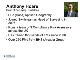 Anthony Hoare 
Head of Surveying, Swiftclean 
• BSc (Hons) Applied Geography 
• Joined Swiftclean as Head of Surveying in 
2006 
• Runs a team of 9 Compliance Risk Assessors 
across the UK 
• Has trained thousands of FMs since 2006 
• Over 250 FMs from BHS (Arcadia Group) 
 