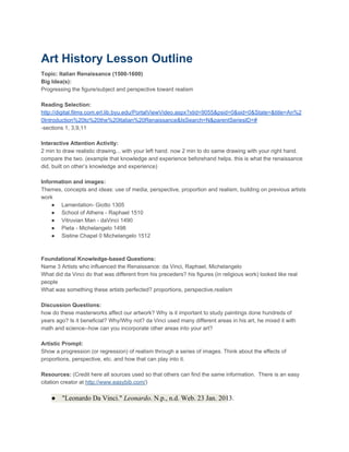 Art History Lesson Outline
Topic: Italian Renaissance (1500­1600)
Big Idea(s):
Progressing the figure/subject and perspective toward realism

Reading Selection:
http://digital.films.com.erl.lib.byu.edu/PortalViewVideo.aspx?xtid=9055&psid=0&sid=0&State=&title=An%2
0Introduction%20to%20the%20Italian%20Renaissance&IsSearch=N&parentSeriesID=#
­sections 1, 3,9,11

Interactive Attention Activity:
2 min to draw realistic drawing... with your left hand. now 2 min to do same drawing with your right hand.
compare the two. (example that knowledge and experience beforehand helps. this is what the renaissance
did, built on other’s knowledge and experience)

Information and images:
Themes, concepts and ideas: use of media, perspective, proportion and realism, building on previous artists
work
    ● Lamentation­ Giotto 1305
    ● School of Athens ­ Raphael 1510
    ● Vitruvian Man ­ daVinci 1490
    ● Pieta ­ Michelangelo 1498
    ● Sistine Chapel 0 Michelangelo 1512



Foundational Knowledge­based Questions:
Name 3 Artists who influenced the Renaissance: da Vinci, Raphael, Michelangelo
What did da Vinci do that was different from his preceders? his figures (in religious work) looked like real
people
What was something these artists perfected? proportions, perspective,realism

Discussion Questions:
how do these masterworks affect our artwork? Why is it important to study paintings done hundreds of
years ago? Is it beneficial? Why/Why not? da Vinci used many different areas in his art, he mixed it with
math and science­­how can you incorporate other areas into your art?

Artistic Prompt:
Show a progression (or regression) of realism through a series of images. Think about the effects of
proportions, perspective, etc. and how that can play into it.

Resources: (Credit here all sources used so that others can find the same information.  There is an easy
citation creator at http://www.easybib.com/)

    ● "Leonardo Da Vinci." Leonardo. N.p., n.d. Web. 23 Jan. 2013.
 