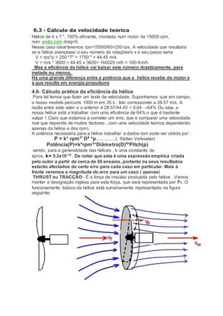 6.3 - Cálculo da velocidade teórica
Hélice de 4 x 7 ", 100% eficiente, montada num motor de 15000 rpm,
num avião com drag=0.
Nesse caso ideal teremos rps=15000/60=250 rps. A velocidade que resultaria
se a hélice avançasse o seu número de rotações/s x o seu passo seria
V = rps*p = 250 *7" = 1750 " = 44.45 m/s
V = m/s * 3600 = 44.45 x 3600= 160020 m/h = 160 Km/h
Mas a eficiência da hélice vai baixar este número drasticamente, para
metade ou menos.
Há uma grande diferença entre a potência que a hélice recebe do motor e
a que resulta em energia propulsora
4.6- Cálculo prático da eficiência da hélice
Para tal temos que fazer um teste de velocidade. Suponhamos que em campo,
o nosso modelo percorre 1000 m em 35 s . Isto corresponde a 28.57 m/s. A
razão entre este valor e o anterior é 28.57/44.45 = 0.64 →64% Ou seja, a
nossa hélice está a trabalhar com uma eficiência de 64% o que é bastante
vulgar ( Claro que estamos a cometer um erro, que é comparar uma velocidade
real que depende de muitos factores , com uma velocidade teórica dependendo
apenas da hélice e dos rpm).
A potência necessária para a hélice trabalhar a dados rpm pode ser obtida por :
P = k* rpm3*
D4
*p.................( Stefan Verkoeter)
Potência(P)=k*rpm3
*Diâmetro(D)4
*Pitch(p)
sendo, para a generalidade das hélices , k uma constante de
aprox. k= 5.3x10-15 . De notar que esta é uma expressão empírica criada
pelo autor a partir de cerca de 50 ensaios, portanto os seus resultados
estarão afectados de certo erro para cada caso em particular. Mais á
frente veremos a magnitude do erro para um caso ( apenas)
THRUST ou TRACÇÃO - É a força de impulso produzida pelo hélice . Vamos
manter a designação inglesa para esta força, que será representada por FT. O
funcionamento básico da hélice está sumariamente representado na figura
seguiinte:
 