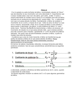 FIG.6.2
O ar é captado na parte da frente da hélice, movimentado através do "disco"
que ela desenha no seu movimento com uma velocidade Vf...Suponhamos que
o nosso modelo está a voar num dia calmo, sem vento....Então VF será a
própria velocidade do modelo como é obvio.O ar é expelido para trás da hélice,
animado de um acréscimo de velocidade ΔV, sendo então - Vp, - a velocidade
com que o ar passa através da hélice. Sucintamente a hélice vai acelerar o
movimento do ar e como, a massa de ar que "entra na zona do disco" e a que
sai é a mesma, obviamente o fluxo de ar á saída da hélice é mais estreito e,
assim sendo a velocidade de esteira a certa distância da hélice, Vw -será
ainda maior. Teremos Vw>Vp>Vf.Ao mesmo tempo, a hélice vai provocar um
movimento de rotação no ar que passa através dela , que é energia perdida ,
pois não concorre para o Impulso. (geralmente é 1 a 5% de perda de potência
aplicada). No nosso caso de aeromodelistas considero a hélice, a parte do
modelo mais difícil de abordar.
A potência que o eixo do motor transmite á hélice vai transformar-se em
ganho de energia cinética do ar que passa através da hélice. Nessa
transformação está um dos mais baixos rendimentos de toda a
electromecânica do aeromodelo.
Em termos de valores importantes referentes á energia fornecida pela hélice
podemos considerar, face ás suas características aerodinâmicas as seguintes
grandezas:
a velocidade, portanto a eficiência da hélice aproxima-se de 0, ( zero), quando
a velocidade do avião baixa.
As figuras seguintes mostram os valores de CT e CP para algumas geometrias
de hélice.
 