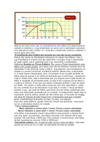 Note-se por esta curva, que, se considerarmos uma hélice com determinado D,
rodando a rotações n, o seu rendimento vai variar com a velocidade crescendo
com esta até ao valor V/(nD)= 0.7, onde tem o rendimento máximo e voltando a
descer após esse valor .
O rendimento que a hélice tem durante um voo não vai ser constante
Pelo já dito vemos as dificuldades intrínsecas no estudo das Hélices, mas a
sua importância é enorme pois vão determinar o impulso a que o aeromodelo
vai estar sujeito, que é essencial para o seu movimento e sustentação
Definimos Impulso ou Thrust Estático- Te-, como o Thrust desenvolvido pela
hélice com o avião parado, pois nesse caso não há nenhuma corrente de ar de
velocidade V indo de frente contra a hélice . Suponhamos que imobilizamos um
modelo e o pomos a funcionar a potência máxima. Nesse caso, a velocidade
VF é muito baixa e desprezável, pois o movimento do ar na parte da frente da
hélice deve-se apenas a um efeito de aspiração que é muito fraco, ( atendamos
á fig.2). Deste modo, toda a velocidade que o ar adquire para o lado de trás da
hélice é resultante da actividade desta, ou seja V+ΔV é apenas ΔV da hélice e
o esforço é máximo. É por isso que nestas condições também o valor do Imput
em Watts . Se, porém, o avião está a mover-se com uma velocidade V, então
há uma corrente de ar de velocidade V que está a ir contra o "disco da hélice",
levando a que , por parte da hélice, esta tenha de criar menos aceleração para
obter uma velocidade necessária do ar a jusante. O conhecimento deste valor é
importante, pois na prática deverá ser não menos que 1/3 do peso do modelo.
Um rácio de Te/peso de pelo menos 0.4/1 é necessário para que o modelo
tenha possibilidades de levantar do chão, da relva, por exemplo.
Para uma dada potência, quanto maior for o thrust que tenhamos, mais baixa
vai ser a velocidade máxima do modelo:
Para a mesma potência :
Maior diâmetro e menor pitch = maior Thrust e menor velocidade
Menor diâmetro e maior pitch = menor Thrust e maior velocidade
Uma hélice mais pequena requer mais potência para produzir o mesmo thrust
que uma maior. por exemplo: uma hélice Aeronaut 12x7 absorve 85 W para
produzir 756 g de thrust a 6000 rpm. Para produzir o mesmo thrust uma hélice
de 6x5 necessita de cerca de 195W a 18000 rpm
Velocidade estática -Ve- è igual ao valor de rpm* pitch da hélice. Este valor
deverá ser cerca de 2.5 x o valor da velocidade de estol do modelo
 