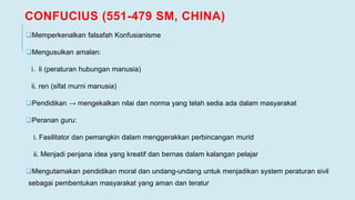 CONFUCIUS (551-479 SM, CHINA)
Memperkenalkan falsafah Konfusianisme
Mengusulkan amalan:
i. li (peraturan hubungan manusia)
ii. ren (sifat murni manusia)
Pendidikan → mengekalkan nilai dan norma yang telah sedia ada dalam masyarakat
Peranan guru:
i. Fasilitator dan pemangkin dalam menggerakkan perbincangan murid
ii. Menjadi penjana idea yang kreatif dan bernas dalam kalangan pelajar
Mengutamakan pendidikan moral dan undang-undang untuk menjadikan system peraturan sivil
sebagai pembentukan masyarakat yang aman dan teratur
 