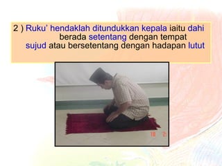 2 ) Ruku’ hendaklah ditundukkan kepala  iaitu  dahi   berada  setentang  dengan  tempat  sujud  atau bersetentang dengan hadapan  lutut 