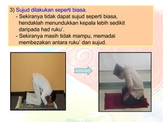 3)  Sujud dilakukan seperti biasa. - Sekiranya tidak dapat sujud seperti biasa,    hendaklah menundukkan kepala lebih sedikit    daripada had ruku’.  - Sekiranya masih tidak mampu, memadai    membezakan antara ruku’ dan sujud.  