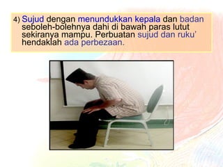 4)  Sujud  dengan  menundukkan kepala  dan  badan  seboleh-bolehnya dahi di bawah paras lutut sekiranya mampu. Perbuatan  sujud dan ruku’  hendaklah  ada perbezaan. 