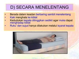 D) SECARA MENELENTANG Berada dalam keadan  berbaring sambil menelentang Kaki  menghala  ke kiblat Kedudukan  kepala ditinggikan sedikit  agar  muka  dapat  menghadap kiblat Ruku’ dan sujud  hanya dilakukan melalui  isyarat kepala 