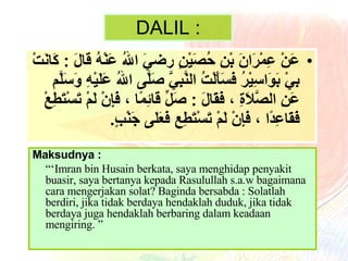 DALIL : عَنْ عِمْرَانَ بْنِ حُصَيْنٍ رضيَ اللهُ عَنْهُ   قَالَ  :  كَانَتْ بِيْ بَوَاسِيْرُ فَسَأَلْتُ النَّبِيَّ صَلَّى اللهُ عَلَيْهِ وَسَلَّم عَنِ الصَّلاَةِ ، فَقَالَ  :  صَلِّ قَائِمًا ، فَإِنْ لَمْ تَسْتَطِعْ فَقَاعِدًا ، فَإِنْ لَمْ تَسْتَطِع فَعَلَى جَنْبٍ . Maksudnya : “‘ Imran bin Husain berkata, saya menghidap penyakit buasir, saya bertanya kepada Rasulullah s.a.w bagaimana cara mengerjakan solat? Baginda bersabda : Solatlah berdiri, jika tidak berdaya hendaklah duduk, jika tidak berdaya juga hendaklah berbaring dalam keadaan mengiring. ” 