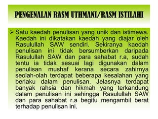 PENGENALAN RASM UTHMANI/RASM ISTILAHI Satu kaedah penulisan yang unik dan istimewa. Kaedah ini dikatakan kaedah yang diajar oleh Rasulullah SAW sendiri. Sekiranya kaedah penulisan ini tidak bersumberkan daripada Rasulullah SAW dan para sahabat r.a, sudah tentu ia tidak sesuai lagi digunakan dalam penulisan mushaf kerana secara zahirnya seolah-olah terdapat beberapa kesalahan yang berlaku dalam penulisan. Jelasnya terdapat banyak rahsia dan hikmah yang terkandung dalam penulisan ini sehingga Rasulullah SAW dan para sahabat r.a begitu mengambil berat terhadap penulisan ini. 