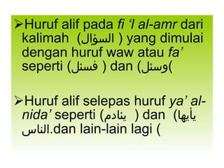 Huruf alif pada  fi ‘l al-amr  dari kalimah  ( السؤال   ) yang dimulai dengan huruf waw atau  fa’  seperti ( فسئل   ) dan ( وسئل ) Huruf alif selepas huruf  ya’ al-nida’  seperti ( يئادم   ) dan  ( يأيها الناس ) dan lain-lain lagi. 