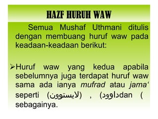 HAZF HURUH WAW Semua Mushaf Uthmani ditulis dengan membuang huruf waw pada keadaan-keadaan berikut: Huruf waw yang kedua apabila sebelumnya juga terdapat huruf waw sama ada ianya  mufrad  atau  jama‘  seperti ( داو و د ) , ( لايستو و ن ) dan sebagainya. 