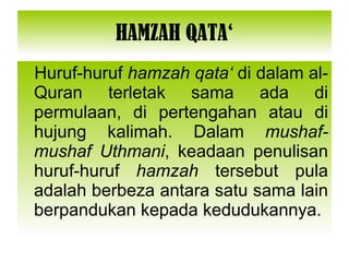 HAMZAH QATA‘ Huruf-huruf  hamzah qata‘  di dalam al-Quran terletak sama ada di permulaan, di pertengahan atau di hujung kalimah. Dalam  mushaf-mushaf Uthmani , keadaan penulisan huruf-huruf  hamzah  tersebut pula adalah berbeza antara satu sama lain berpandukan kepada kedudukannya. 