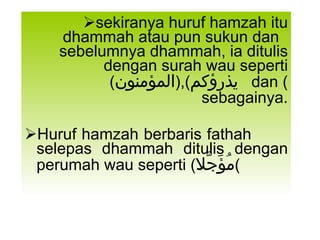 sekiranya huruf hamzah itu dhammah atau pun sukun dan  sebelumnya dhammah, ia ditulis dengan surah wau seperti ( يذرؤكم ),( المؤمنون ) dan  sebagainya. Huruf hamzah berbaris fathah  selepas dhammah ditulis dengan perumah wau seperti ( مُؤَجَّلا ) 